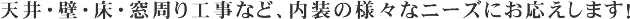天井・壁・床・窓周り工事など、内装の様々なニーズにお応えします！